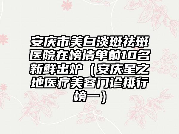安庆市美白淡斑祛斑医院在榜清单前10名新鲜出炉（安庆星之地医疗美容门诊排行榜一）