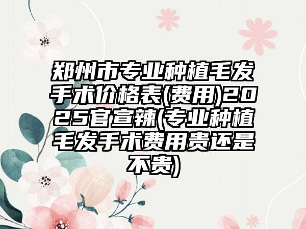 郑州市专业种植毛发手术价格表(费用)2025官宣辣(专业种植毛发手术费用贵还是不贵)