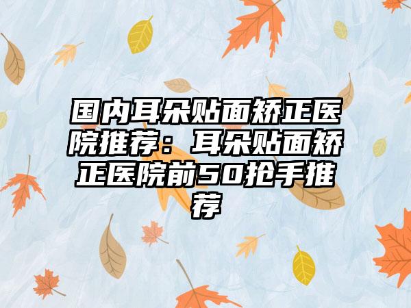 国内耳朵贴面矫正医院推荐：耳朵贴面矫正医院前50抢手推荐