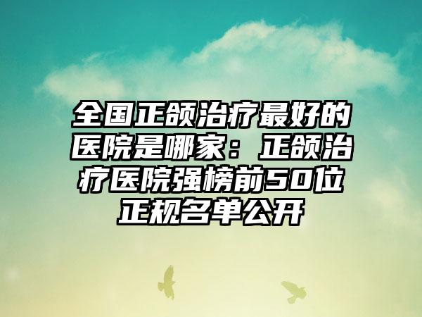 全国正颌治疗最好的医院是哪家：正颌治疗医院强榜前50位正规名单公开