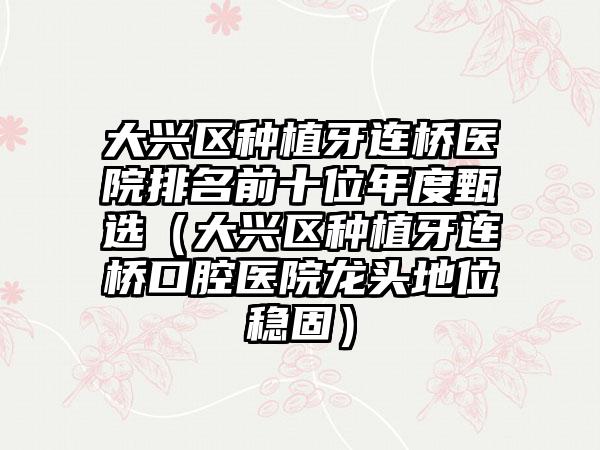 大兴区种植牙连桥医院排名前十位年度甄选（大兴区种植牙连桥口腔医院龙头地位稳固）