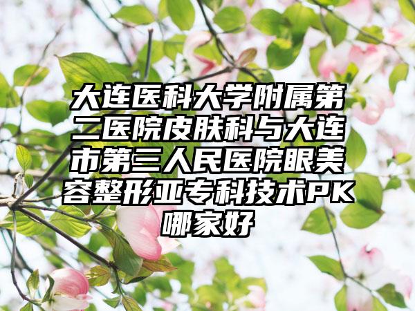 大连医科大学附属第二医院皮肤科与大连市第三人民医院眼美容整形亚专科技术PK哪家好