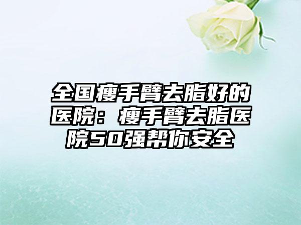 全国瘦手臂去脂好的医院：瘦手臂去脂医院50强帮你安全