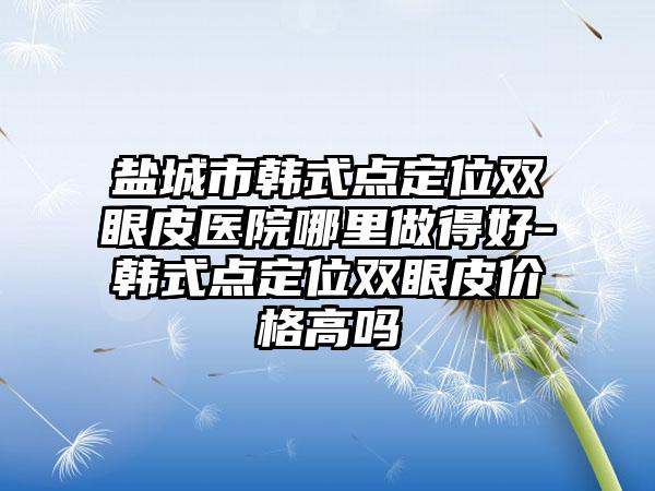 盐城市韩式点定位双眼皮医院哪里做得好-韩式点定位双眼皮价格高吗