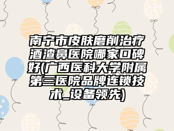 南宁市皮肤磨削治疗酒渣鼻医院哪家口碑好(广西医科大学附属第三医院品牌连锁技术_设备领先)