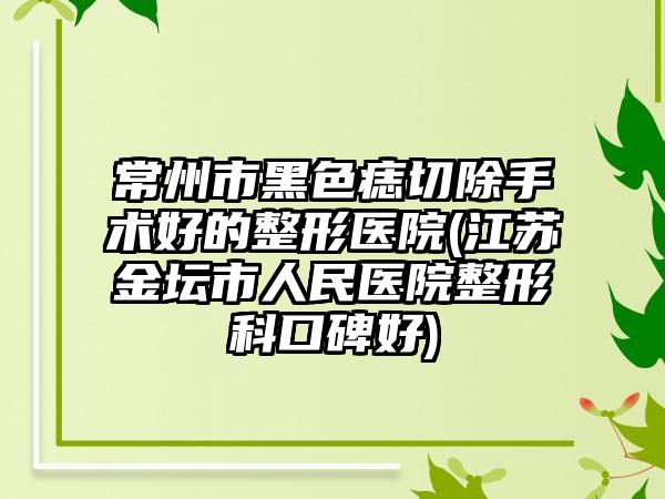 常州市黑色痣切除手术好的整形医院(江苏金坛市人民医院整形科口碑好)