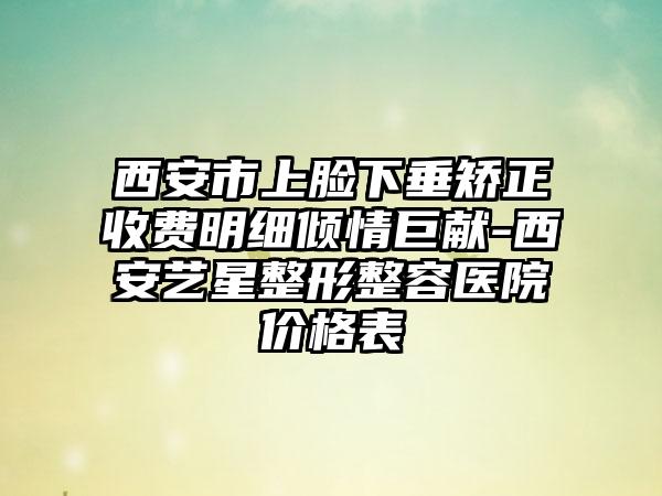 西安市上脸下垂矫正收费明细倾情巨献-西安艺星整形整容医院价格表