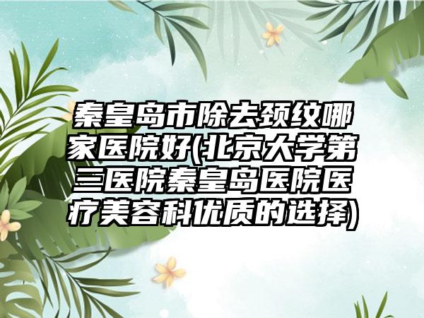 秦皇岛市除去颈纹哪家医院好(北京大学第三医院秦皇岛医院医疗美容科优质的选择)