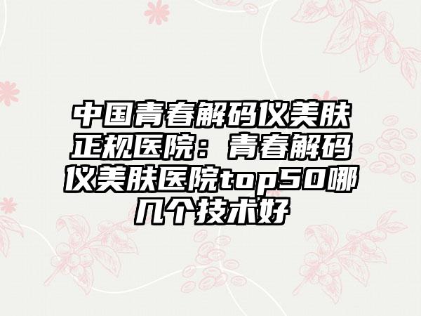 中国青春解码仪美肤正规医院：青春解码仪美肤医院top50哪几个技术好