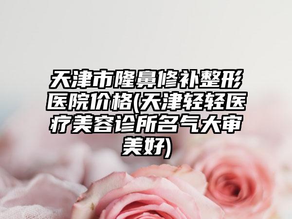 天津市隆鼻修补整形医院价格(天津轻轻医疗美容诊所名气大审美好)