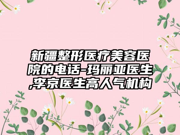 新疆整形医疗美容医院的电话-玛丽亚医生,李京医生高人气机构