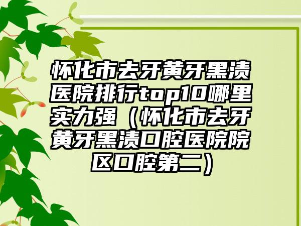 怀化市去牙黄牙黑渍医院排行top10哪里实力强（怀化市去牙黄牙黑渍口腔医院院区口腔第二）