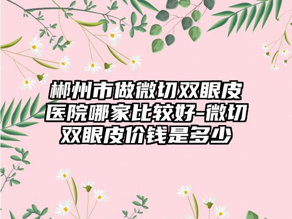郴州市做微切双眼皮医院哪家比较好-微切双眼皮价钱是多少