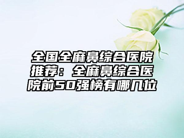 全国全麻鼻综合医院推荐：全麻鼻综合医院前50强榜有哪几位