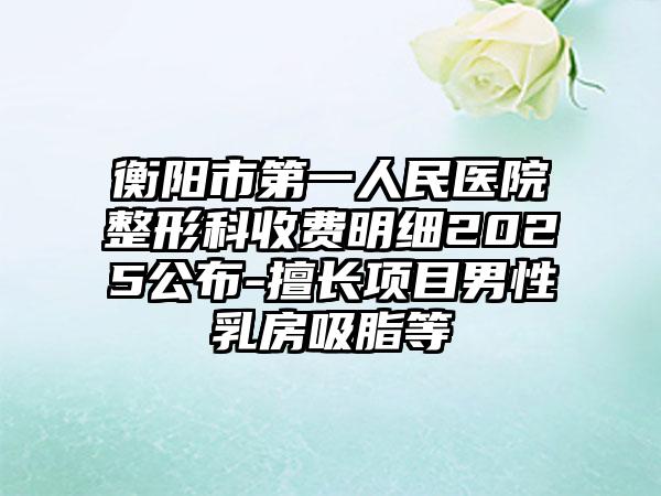 衡阳市第一人民医院整形科收费明细2025公布-擅长项目男性乳房吸脂等