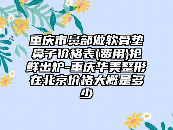 重庆市鼻部做软骨垫鼻子价格表(费用)抢鲜出炉-重庆华美整形在北京价格大概是多少