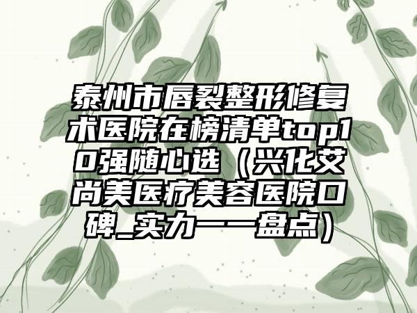 泰州市唇裂整形修复术医院在榜清单top10强随心选（兴化艾尚美医疗美容医院口碑_实力一一盘点）
