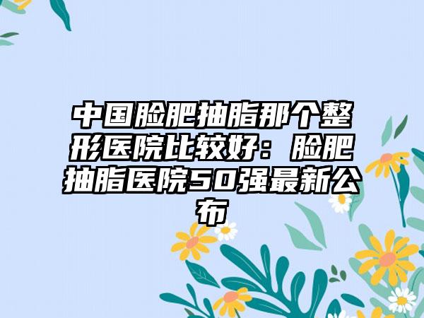 中国脸肥抽脂那个整形医院比较好：脸肥抽脂医院50强最新公布