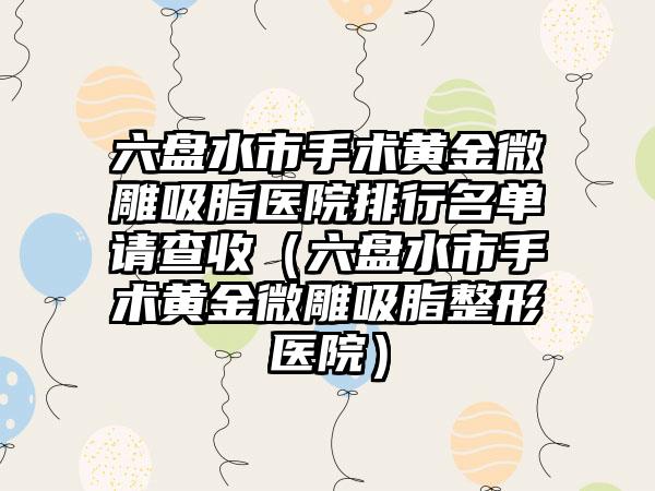 六盘水市手术黄金微雕吸脂医院排行名单请查收（六盘水市手术黄金微雕吸脂整形医院）