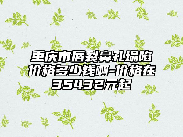 重庆市唇裂鼻孔塌陷价格多少钱啊-价格在35432元起