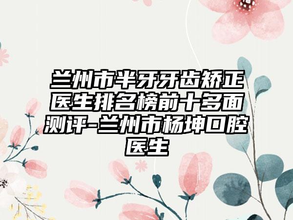 兰州市半牙牙齿矫正医生排名榜前十多面测评-兰州市杨坤口腔医生