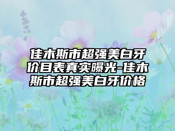 佳木斯市超强美白牙价目表真实曝光-佳木斯市超强美白牙价格