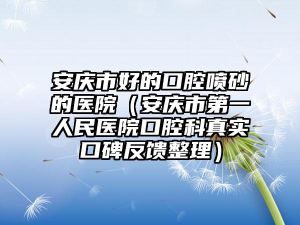 安庆市好的口腔喷砂的医院（安庆市第一人民医院口腔科真实口碑反馈整理）
