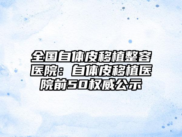 全国自体皮移植整容医院：自体皮移植医院前50权威公示
