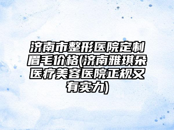 济南市整形医院定制眉毛价格(济南雅琪朵医疗美容医院正规又有实力)