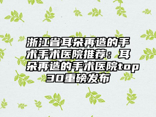 浙江省耳朵再造的手术手术医院推荐：耳朵再造的手术医院top30重磅发布