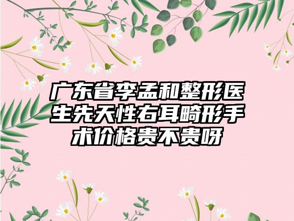 广东省李孟和整形医生先天性右耳畸形手术价格贵不贵呀