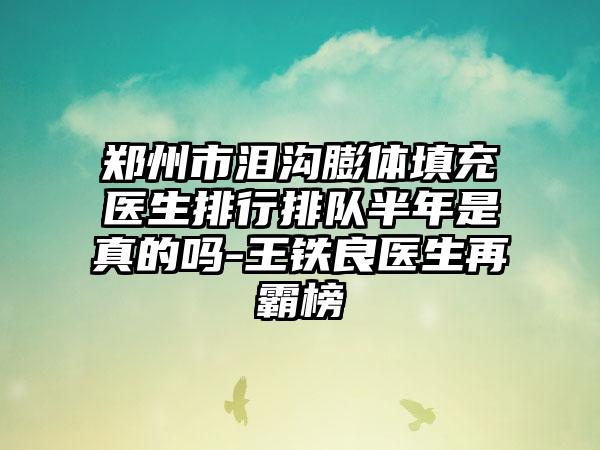 郑州市泪沟膨体填充医生排行排队半年是真的吗-王铁良医生再霸榜