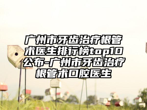 广州市牙齿治疗根管术医生排行榜top10公布-广州市牙齿治疗根管术口腔医生