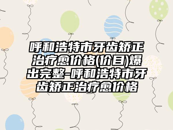 呼和浩特市牙齿矫正治疗愈价格(价目)爆出完整-呼和浩特市牙齿矫正治疗愈价格