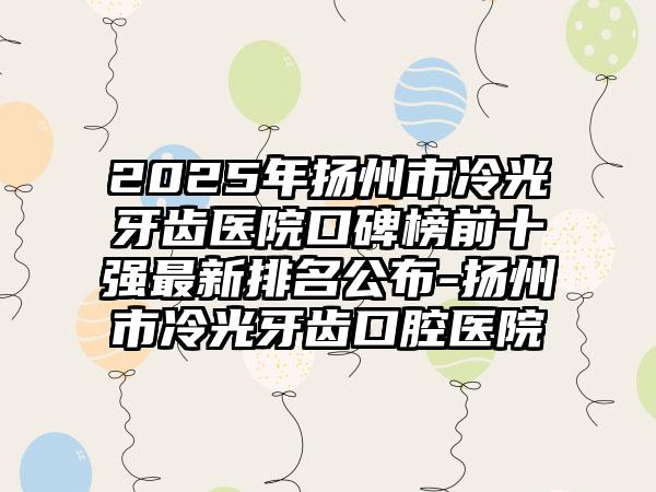 2025年扬州市冷光牙齿医院口碑榜前十强最新排名公布-扬州市冷光牙齿口腔医院