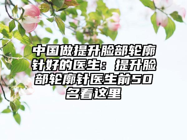 中国做提升脸部轮廓针好的医生：提升脸部轮廓针医生前50名看这里