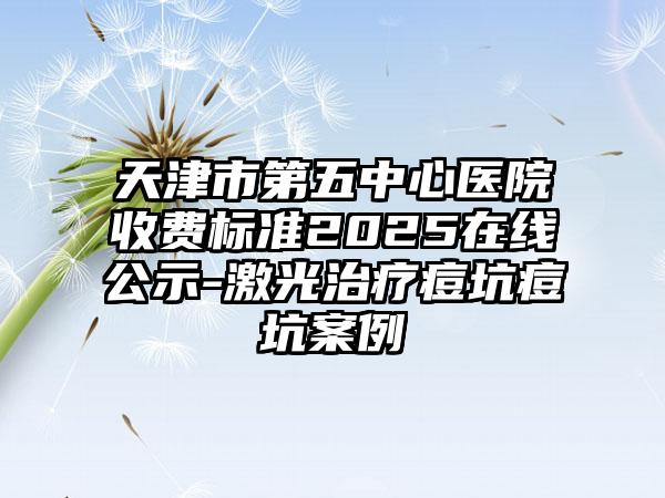 天津市第五中心医院收费标准2025在线公示-激光治疗痘坑痘坑案例