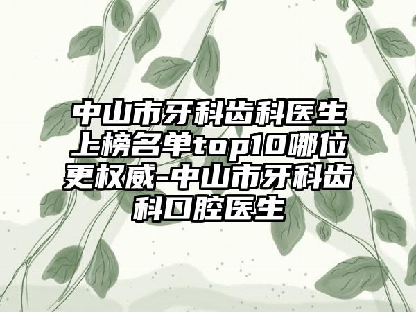 中山市牙科齿科医生上榜名单top10哪位更权威-中山市牙科齿科口腔医生
