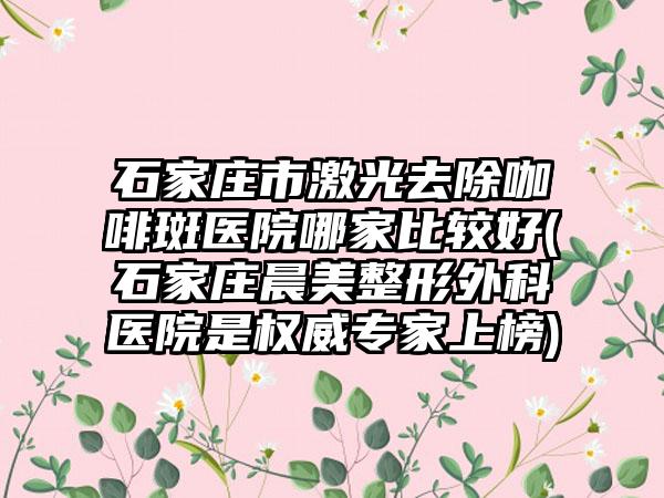 石家庄市激光去除咖啡斑医院哪家比较好(石家庄晨美整形外科医院是权威专家上榜)