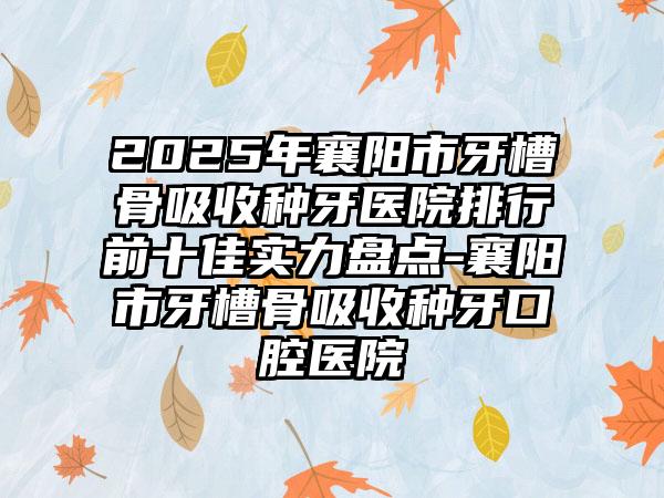 2025年襄阳市牙槽骨吸收种牙医院排行前十佳实力盘点-襄阳市牙槽骨吸收种牙口腔医院