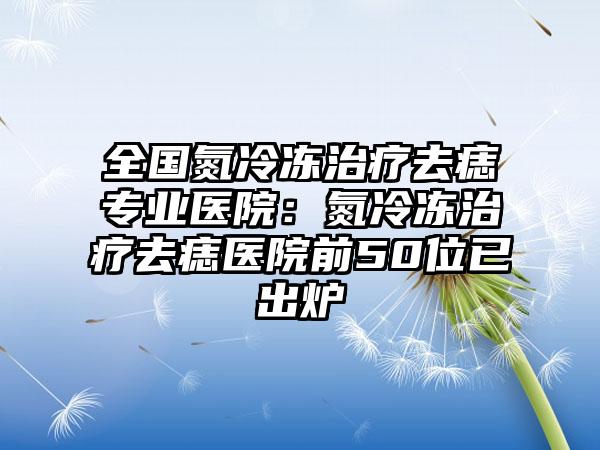 全国氮冷冻治疗去痣专业医院：氮冷冻治疗去痣医院前50位已出炉