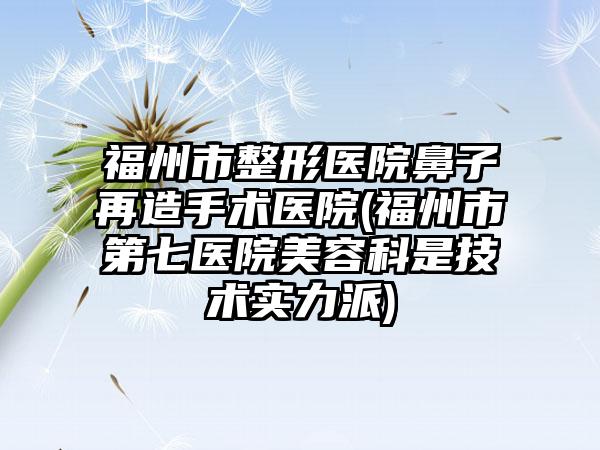 福州市整形医院鼻子再造手术医院(福州市第七医院美容科是技术实力派)