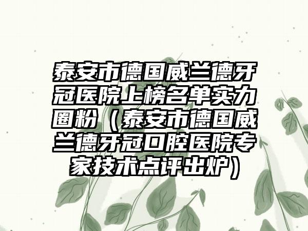 泰安市德国威兰德牙冠医院上榜名单实力圈粉（泰安市德国威兰德牙冠口腔医院专家技术点评出炉）