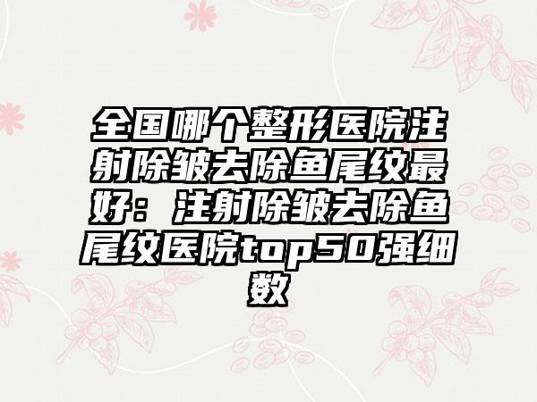 全国哪个整形医院注射除皱去除鱼尾纹最好：注射除皱去除鱼尾纹医院top50强细数