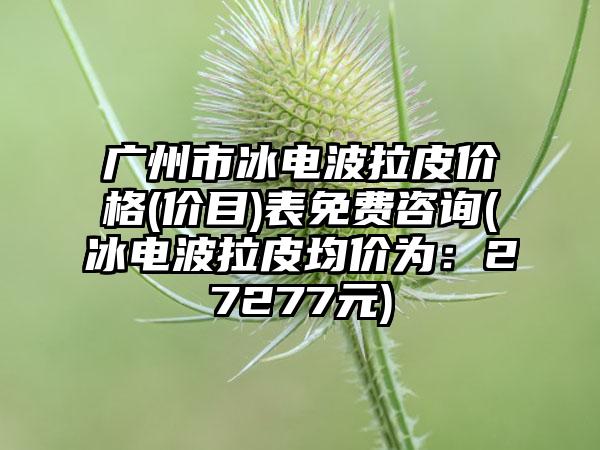 广州市冰电波拉皮价格(价目)表免费咨询(冰电波拉皮均价为：27277元)