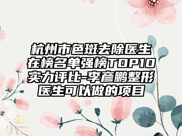 杭州市色斑去除医生在榜名单强榜TOP10实力评比-李彦鹏整形医生可以做的项目