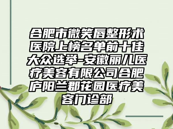 合肥市微笑唇整形术医院上榜名单前十佳大众选举-安徽丽儿医疗美容有限公司合肥庐阳兰郡花园医疗美容门诊部