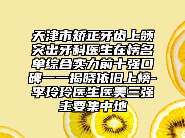 天津市矫正牙齿上颌突出牙科医生在榜名单综合实力前十强口碑一一揭晓依旧上榜-李玲玲医生医美三强主要集中地