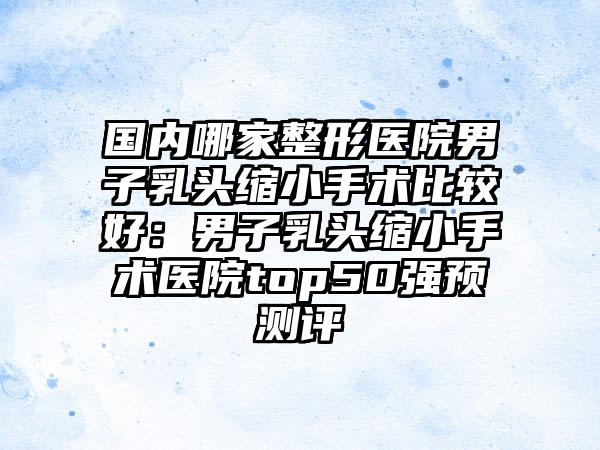 国内哪家整形医院男子乳头缩小手术比较好：男子乳头缩小手术医院top50强预测评