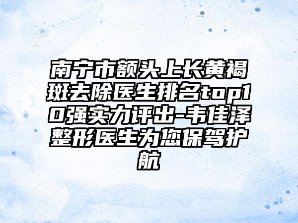 南宁市额头上长黄褐斑去除医生排名top10强实力评出-韦佳泽整形医生为您保驾护航